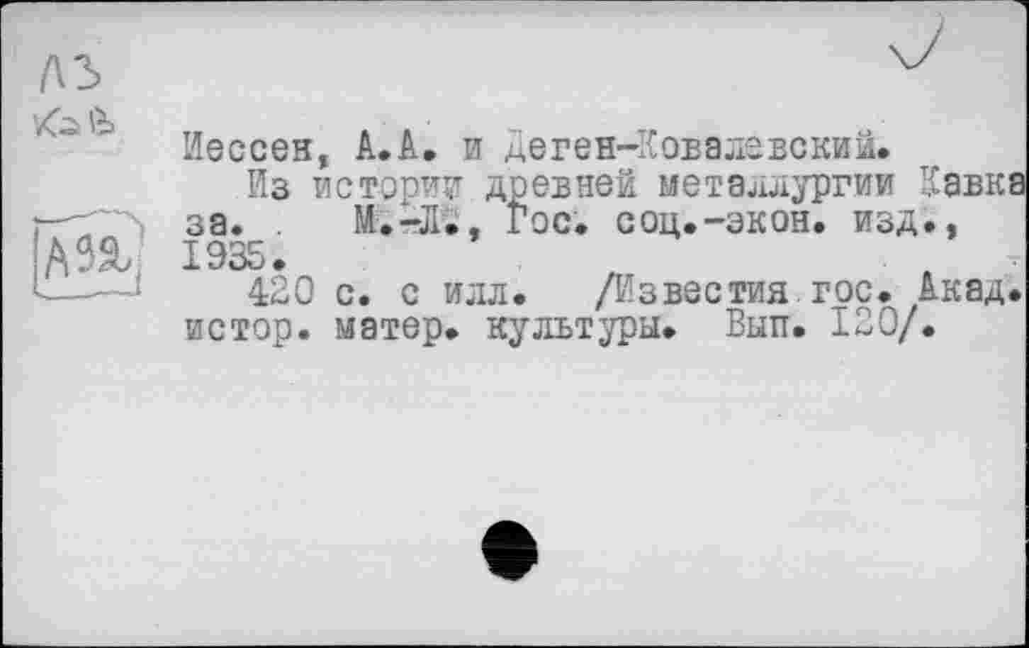 ﻿лз
Zi
A
Иессеи, A.A. и Деген-Ковалевский.
Из истории древней металлургии Кавк за. . И.-л., Гос. соц.-экон, изд., 1935.
420 с. с илл. /Известия гос. Акад истор. матер, культуры. Вып. 120/.